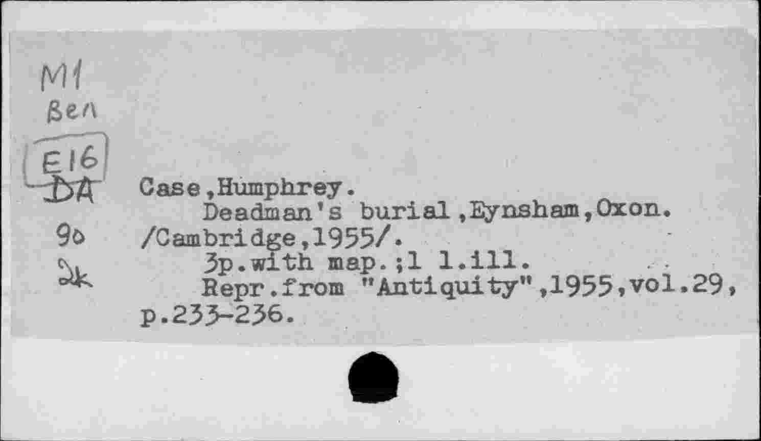 ﻿Mf
бел
F.I6
• ^5 Д	C as в, Humphrey.
Deadman.’s burial ,Eynsham, Ox о и.
9ö /Cambridge,1955/«
c\.	3p.with map.;l 1.111.
Repr.from ’’Antiquity” ,1955» vol. 29» p. 235-236.